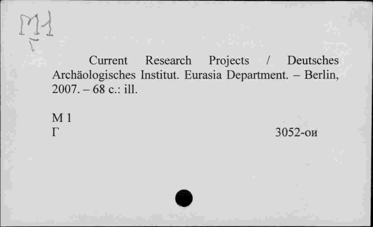 ﻿Ж
Г
Current Research Projects / Deutsches Archäologisches Institut. Eurasia Department. - Berlin, 2007.-68 c.: ill.
M 1
Г	3052-ои